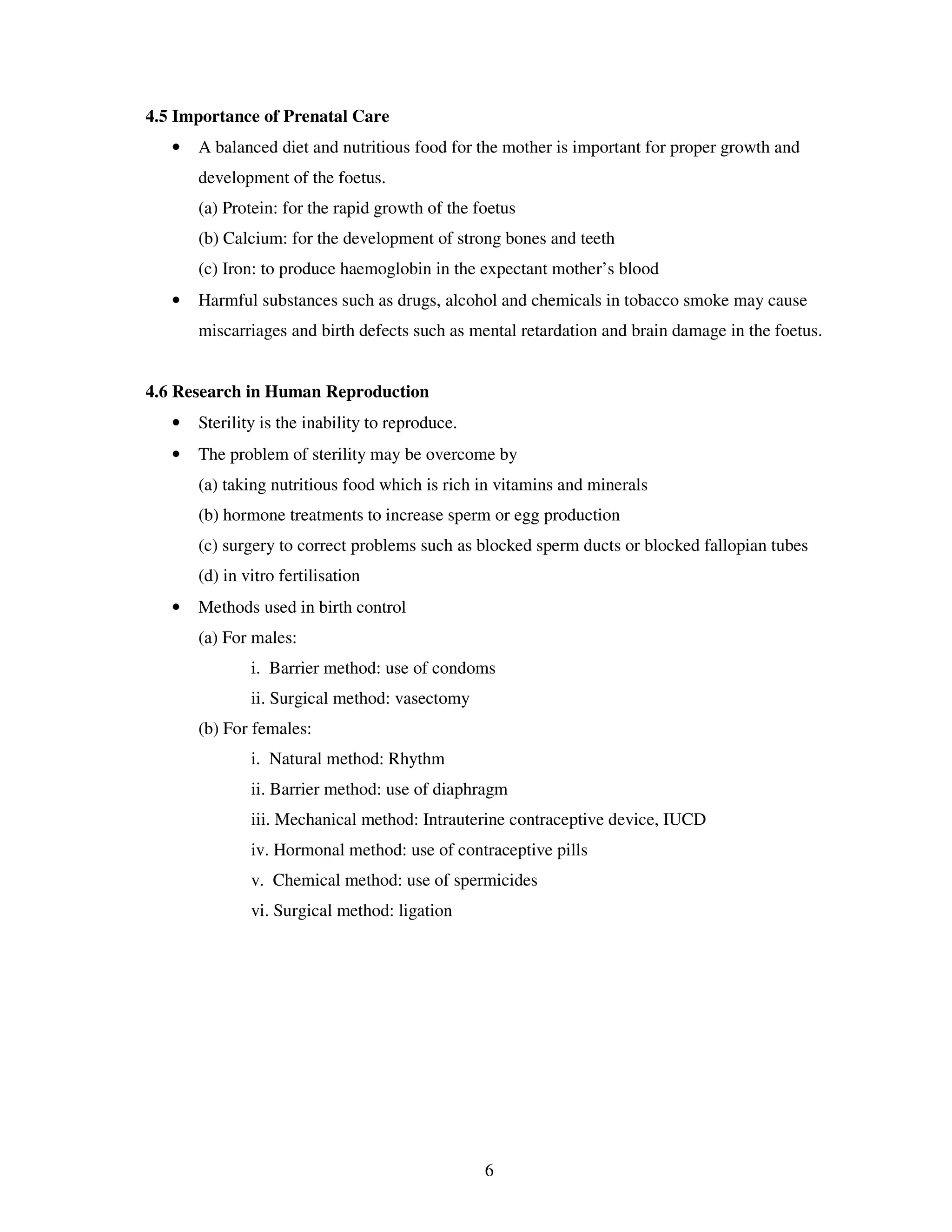 4.5 Importance of Prenatal Care
   •   A balanced diet and nutritious food for the mother is important for proper growth and
       development of the foetus.
       (a) Protein: for the rapid growth of the foetus
       (b) Calcium: for the development of strong bones and teeth
       (c) Iron: to produce haemoglobin in the expectant mother’s blood
   •   Harmful substances such as drugs, alcohol and chemicals in tobacco smoke may cause
       miscarriages and birth defects such as mental retardation and brain damage in the foetus.


4.6 Research in Human Reproduction
   •   Sterility is the inability to reproduce.
   •   The problem of sterility may be overcome by
       (a) taking nutritious food which is rich in vitamins and minerals
       (b) hormone treatments to increase sperm or egg production
       (c) surgery to correct problems such as blocked sperm ducts or blocked fallopian tubes
       (d) in vitro fertilisation
   •   Methods used in birth control
       (a) For males:
               i. Barrier method: use of condoms
               ii. Surgical method: vasectomy
       (b) For females:
               i. Natural method: Rhythm
               ii. Barrier method: use of diaphragm
               iii. Mechanical method: Intrauterine contraceptive device, IUCD
               iv. Hormonal method: use of contraceptive pills
               v. Chemical method: use of spermicides
               vi. Surgical method: ligation




                                                  6
 