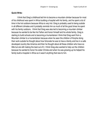 Chapter 4 – Growing Up                     Taylor Cunha 8-14


Quick Write:

         I think that Greg’s childhood led him to become a mountain climber because for most
of his childhood was spent in Africa building a hospital with his family, and he spent a lot of
time in the hot outdoors because Africa is very hot. Greg is probably used to being outside
in all different climates and it probably reminds him so much of all the good times he spent
with his family outdoors. I think that Greg was also led to becoming a mountain climber
because he wanted to be like his Father and honor himself and his whole family. Greg is
starting to build schools and is becoming a humanitarian I think that Greg went from a
Mountain climber to a humanitarian because when he seen the children of Korphe doing
their work outside he thought about how fortunate he was to have a family and live in a safe
developed country like America and then he thought about all these children who have so
little but are still making the best out of it. I think Greg also wanted to help out the children
because he wanted to honor his sister Christa and when he was growing up he helped his
family build a hospital in Africa so it wasn’t anything that new to him.
 