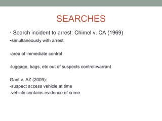 SEARCHES
• Search incident to arrest: Chimel v. CA (1969)
-simultaneously with arrest

-area of immediate control

-luggage, bags, etc out of suspects control-warrant

Gant v. AZ (2009):
-suspect access vehicle at time
-vehicle contains evidence of crime
 