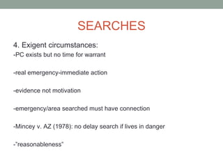 SEARCHES
4. Exigent circumstances:
-PC exists but no time for warrant

-real emergency-immediate action

-evidence not motivation

-emergency/area searched must have connection

-Mincey v. AZ (1978): no delay search if lives in danger

-”reasonableness”
 