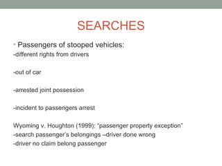 SEARCHES
• Passengers of stooped vehicles:
-different rights from drivers

-out of car

-arrested joint possession

-incident to passengers arrest

Wyoming v. Houghton (1999): “passenger property exception”
-search passenger’s belongings –driver done wrong
-driver no claim belong passenger
 