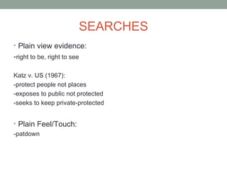 SEARCHES
• Plain view evidence:
-right to be, right to see

Katz v. US (1967):
-protect people not places
-exposes to public not protected
-seeks to keep private-protected


• Plain Feel/Touch:
-patdown
 