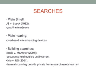 SEARCHES
• Plain Smell:
US v. Lueck (1982):
-gasoline/marijuana


• Plain hearing:
-overheard w/o enhancing devices

• Building searches:
Illinois v. McArthur (2001):
-occupants held outside until warrant
Kyllo v. US (2001):
-thermal scanning outside private home-search needs warrant
 