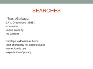 SEARCHES
• Trash/Garbage:
CA v. Greenwood (1988):
-containers
-public property
-no warrant

Curtilage: extension of home
-part of property not open to public
-owner/family use
-expectation of privacy
 