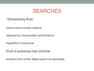 SEARCHES
• Exclusionary Rule:


-courts cannot accept evidence

-obtained by unreasonable search/seizure

-regardless of relevance


-Fruit of poisonous tree doctrine:

-evidence from earlier illegal search not admissible
 