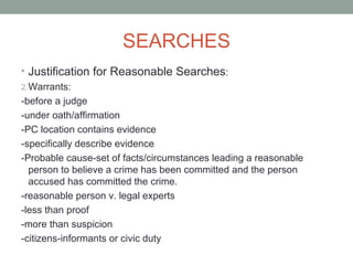 SEARCHES
• Justification for Reasonable Searches:
2.Warrants:
-before a judge
-under oath/affirmation
-PC location contains evidence
-specifically describe evidence
-Probable cause-set of facts/circumstances leading a reasonable
  person to believe a crime has been committed and the person
  accused has committed the crime.
-reasonable person v. legal experts
-less than proof
-more than suspicion
-citizens-informants or civic duty
 