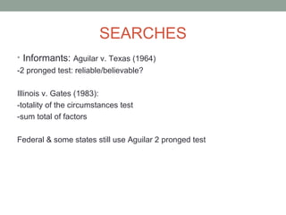 SEARCHES
• Informants: Aguilar v. Texas (1964)
-2 pronged test: reliable/believable?

Illinois v. Gates (1983):
-totality of the circumstances test
-sum total of factors

Federal & some states still use Aguilar 2 pronged test
 
