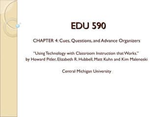 EDU 590
    CHAPTER 4: Cues, Questions, and Advance Organizers

    “Using Technology with Classroom Instruction that Works.”
by Howard Pitler, Elizabeth R. Hubbell, Matt Kuhn and Kim Malenoski

                    Central Michigan University
 