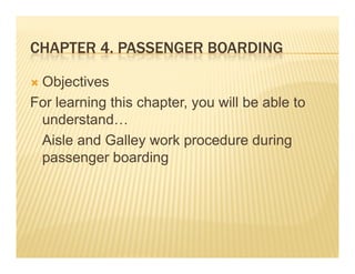 CHAPTER 4. PASSENGER BOARDING
        4

 Objectives
For learning this chapter, you will be able to
 understand…
 understand
 Aisle and Galley work procedure during
 passenger b di
              boarding
 