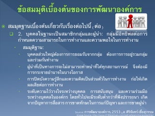 ž    สมมุตฐานเบื้องต้นเกี่ยวกับเรื่องต่อไปนี้ (ต่อ)	
      q  2. บุคคลในฐานะเป็นสมาชิกกลุ่มและผู้นํา: กลุ่มมีอิทธิพลต่อการ
               กําหนดความสามารถในการทํางานและความพอใจในการทํางาน	
         –          สมมุติฐาน: 	
               –      บุคคลส่วนใหญ่ต้องการการยอมรับจากกลุ่ม                 ต้องการการอยู่รวมกลุ่ม
                       และร่วมกันทํางาน 	
               –      ผู้นําที่เป็นทางการจะไม่สามารถทําหน้าที่ได้ทุกสถานการณ์                        จึงต้องมี
                       การกระจายอํานาจในบางโอกาส 	
               –      การปิดบังความรู้สึกและความคิดเป็นส่วนตัวในการทํางาน                          ก่อให้เกิด
                       ผลเสียต่อการทํางาน	
               –      ระดับความไว้วางใจระหว่างบุคคล การสนับสนุน และความร่วมมือ
                       ระหว่างบุคคลในองค์กร โดยทั่วไปจะมีระดับต่ํากว่าที่พึงปรารถนา เกิด
                       จากปัญหาการสื่อสาร การขาดทักษะในการแก้ปัญหา และการขาดผู้นํา	

                                                 Source: การพัฒนาองค์การ(2553),อ.ศิริจันทร์ เชื้อสุวรรณ	
                                                  Image Source: http://www.2130partners.com/self-referencing-leadership/	
 