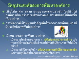 ž  เพ ื ่ อ ให ้ อ งค ์ ก ารสามารถอย ู ่ ร อดและแข ่ ง ข ั น ก ั บ ผ ู ้ อ ื ่ น ได ้
    องค์การต้องสร้างประสิทธิภาพและประสิทธิผลให้เกิดขึ้น
    กับองค์การ	
ž  การพัฒนามีเป้าหมายสําคัญเพื่อให้เกิดการเปลี่ยนแปลงที่
    มีประสิทธิภาพทั่วทั้งองค์การ

ž    เป้าหมายของการพัฒนาองค์การ	
      1.  เป้าหมายในเชิงกระบวนการ ▸ ปรับปรุงกระบวนการต่างๆ เน้น
          การหาวิธีการส่งเสริมเอื้ออํานวยให้คนปฏิบัติงานร่วมกันได้เป็น
          อย่างดี	
      2.  เป้าหมายที่เป็นผลลัพธ์ ▸ ปรับปรุงผลการปฏิบัติงานของสมาชิก
          เน้นการปฏิบัติเพื่อให้เกิดผลลัพธ์ตามที่ต้องการ 	
                                                    Source: การพัฒนาองค์การ(2553),อ.ศิริจันทร์ เชื้อสุวรรณ	
                 Image Source: http://www.businessihub.com/wp-content/uploads/2010/03/choosing-business-objectives.jpg	
 
