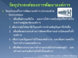 ž    วัตถุประสงค์ในการพัฒนาองค์การ ประกอบด้วย	
      ›  วัตถุประสงค์ย่อย	

         1. เพื่อเพิ่มความเชื่อใจ และการให้การสนับสนุนเป็นกําลังใจ
            ระหว่างหมู่สมาชิกองค์การ	
         2. เพื่อกระตุ้นให้สมาชิกในองค์การกล้าเผชิญปัญหาที่เกิดขึ้น	
         3. เพื่อเพิ่มสมรรถนะด้านการติดต่อสื่อสารอย่างเปิดเผยทั่วทั้ง
            องค์การ	
         4. เพื่อบํารุงขวัญและกําลังใจของพนักงาน และเพิ่มความพอใจ
             ในการทํางานของพนักงาน 	
         5. เพื่อพัฒนากระบวนการทํางานแบบมีส่วนร่วมของผู้นํา และ
             สร้างความร่วมมือร่วมใจทั่วทั้งองค์การ	
                                                   Source: การพัฒนาองค์การ(2553),อ.ศิริจันทร์ เชื้อสุวรรณ	
                          Image Source: http://www.derekodwyer.com/wp-content/uploads/2011/03/about_businessculture.jpg	
 