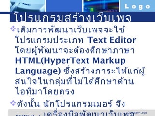L o g o

  โปรแกรมสร้า งเว็บ เพจ
เดิม การพัฒ นาเว็บ เพจจะใช้
 โปรแกรมประเภท Text Editor
 โดยผู้พ ัฒ นาจะต้อ งศึก ษาภาษา
 HTML(HyperText Markup
 Language) ซึ่ง สร้า งภาระให้แ ก่ผ ู้
 สนใจในกลุ่ม ที่ไ ม่ไ ด้ศ ึก ษาด้า น
 ไอทีม าโดยตรง
ดัง นั้น นัก โปรแกรมเมอร์ จึง
www.themegallery.com            Company Logo
 