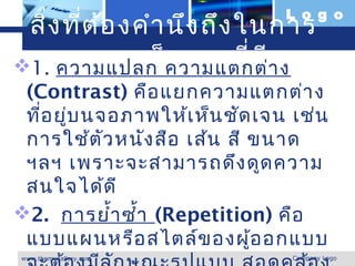 L o g o
 สิ่ง ที่ต ้อ งคำา นึง ถึง ในการ
ออกแบบเว็บ เพจที่ด ี า ง
 1. ความแปลก ความแตกต่
 (Contrast) คือ แยกความแตกต่า ง
 ที่อ ยู่บ นจอภาพให้เ ห็น ชัด เจน เช่น
 การใช้ต ัว หนัง สือ เส้น สี ขนาด
 ฯลฯ เพราะจะสามารถดึง ดูด ความ
 สนใจได้ด ี
2.  การยำ้า ซำ้า (Repetition) คือ
 แบบแผนหรือ สไตล์ข องผู้อ อกแบบ
www.themegallery.com             Company Logo
 