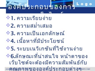 L o g o
องค์ป ระกอบของการ
ออกแบบเว็บ ไซต์
1. ความเรีย บง่า ย
2. ความสมำ่า เสมอ
3. ความเป็น เอกลัก ษณ์
4. เนื้อ หาที่ม ีป ระโยชน์
5. ระบบเนวิเ กชัน ทีใ ช้ง านง่า ย
                        ่
6.ลัก ษณะทีน ่า สนใจ หน้า ตาของ
               ่
 เว็บ ไซต์จ ะต้อ งมีค วามสัม พัน ธ์ก ับ
 คุณ ภาพขององค์ป ระกอบต่า งๆ
www.themegallery.com              Company Logo
 