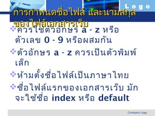 L o g o
การกำาหนดชื่อไฟล์ และนามสกุล
ของไฟล์เอกสารเว็บ
 ควรใช้ต ว อัก ษร a - z หรือ
            ั
 ตัว เลข 0 - 9 หรือ ผสมกัน
ตัว อัก ษร a - z ควรเป็น ตัว พิม พ์
 เล็ก
ห้า มตัง ชือ ไฟล์เ ป็น ภาษาไทย
         ้ ่
ชือ ไฟล์แ รกของเอกสารเว็บ มัก
    ่
 จะใช้ช ื่อ index หรือ default
www.themegallery.com             Company Logo
 