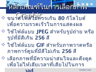 L o g o
  หลักเกณฑ์ในการเลือกภาพ
    Graphic
 ขนาดไฟล์ไ ม่ค วรเกิน 80 กิโ ลไบต์
  เพื่อ ความรวดเร็ว ในการแสดงผล
 ใช้ไ ฟล์แ บบ JPEG สำา หรับ รูป ถ่า ย หรือ
  รูป ทีม ส ีเ กิน 256 สี
        ่ ี
 ใช้ไ ฟล์แ บบ GIF สำา หรับ ภาพวาดหรือ
  ภาพการ์ต น ที่ม ส ไ ม่เ กิน 256 สี
                 ู     ี ี
 เลือ กภาพทีม ค วามน่า สนใจและดึง ดูด
                   ่ ี
  เพื่อ ไม่ใ ห้เ สีย เวลาทีเ สีย ไปในการ
                           ่
  www.themegallery.com              Company Logo
 
