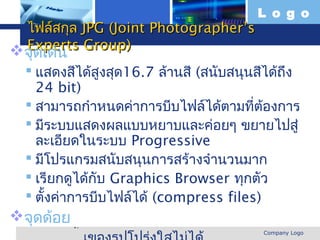 L o g o
  ไฟล์สกุล JPG (Joint Photographer’s
  Experts Group)
 จุดเด่น
   แสดงสีได้สูงสุด16.7 ล้านสี (สนับสนุนสีได้ถึง
    24 bit)
   สามารถกำาหนดค่าการบีบไฟล์ได้ตามที่ต้องการ
   มีระบบแสดงผลแบบหยาบและค่อยๆ ขยายไปสู่
    ละเอียดในระบบ Progressive
   มีโปรแกรมสนับสนุนการสร้างจำานวนมาก
   เรียกดูได้กับ Graphics Browser ทุกตัว
   ตั้งค่าการบีบไฟล์ได้ (compress files)
จุดด้อย
 www.themegallery.com                    Company Logo
 