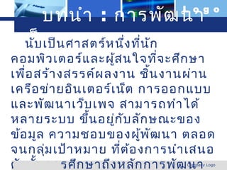 บทนำา : การพัฒ นา        L o g o


  เว็บ เป็น ศาสตร์ห นึ่ง ที่น ัก
   นั บ เพจ
คอมพิว เตอร์แ ละผู้ส นใจที่จ ะศึก ษา
เพื่อ สร้า งสรรค์ผ ลงาน ชิน งานผ่า น
                            ้
เครือ ข่า ยอิน เตอร์เ น็ต การออกแบบ
และพัฒ นาเว็บ เพจ สามารถทำา ได้
หลายระบบ ขึ้น อยู่ก ับ ลัก ษณะของ
ข้อ มูล ความชอบของผู้พ ัฒ นา ตลอด
จนกลุม เป้า หมาย ที่ต ้อ งการนำา เสนอ
         ่
ดัง นั้น การศึก ษาถึง หลัก การพัฒ นา
www.themegallery.com           Company Logo
 