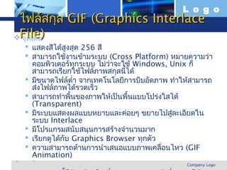 L o g o
 ไฟล์สกุล GIF (Graphics Interlace
File)
 จุดเด่น
     แสดงสีได้สูงสุด 256 สี
     สามารถใช้งานข้ามระบบ (Cross Platform) หมายความว่า
       คอมพิวเตอร์ทกระบบ ไม่ว่าจะใช้ Windows, Unix ก็
                       ุ
       สามารถเรียกใช้ไฟล์ภาพสกุลนี้ได้
     มีขนาดไฟล์ตำ่า จากเทคโนโลยีการบีบอัดภาพ ทำาให้สามารถ
       ส่งไฟล์ภาพได้รวดเร็ว
     สามารถทำาพื้นของภาพให้เป็นพื้นแบบโปร่งใสได้
       (Transparent)
     มีระบบแสดงผลแบบหยาบและค่อยๆ ขยายไปสู่ละเอียดใน
       ระบบ Interlace
     มีโปรแกรมสนับสนุนการสร้างจำานวนมาก
     เรียกดูได้กบ Graphics Browser ทุกตัว
                     ั
     ความสามารถด้านการนำาเสนอแบบภาพเคลื่อนไหว (GIF
       Animation)
 จุดด้อย
www.themegallery.com                               Company Logo
 