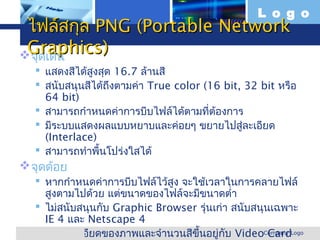 L o g o
 ไฟล์สกุล PNG (Portable Network
 Graphics)
 จุดเด่น
    แสดงสีได้สูงสุด 16.7 ล้านสี
    สนับสนุนสีได้ถึงตามค่า True color (16 bit, 32 bit หรือ
     64 bit)
    สามารถกำาหนดค่าการบีบไฟล์ได้ตามที่ต้องการ
    มีระบบแสดงผลแบบหยาบและค่อยๆ ขยายไปสู่ละเอียด
     (Interlace)
    สามารถทำาพื้นโปร่งใสได้
 จุดด้อย
     หากกำาหนดค่าการบีบไฟล์ไว้สูง จะใช้เวลาในการคลายไฟล์
       สูงตามไปด้วย แต่ขนาดของไฟล์จะมีขนาดตำ่า
     ไม่สนับสนุนกับ Graphic Browser รุ่นเก่า สนับสนุนเฉพาะ
       IE 4 และ Netscape 4
www.themegallery.com ยดของภาพและจำานวนสีขึ้นอยู่กับ VideoCompany Logo
     ความละเอี                                           Card
 