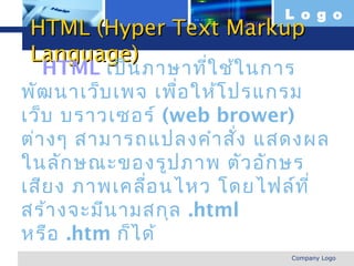 L o g o
  HTML (Hyper Text Markup
  Language)
   HTML เป็น ภาษาทีใ ช้ใ นการ
                      ่
พัฒ นาเว็บ เพจ เพื่อ ให้โ ปรแกรม
เว็บ บราวเซอร์ (web brower)
ต่า งๆ สามารถแปลงคำา สั่ง แสดงผล
ในลัก ษณะของรูป ภาพ ตัว อัก ษร
เสีย ง ภาพเคลื่อ นไหว โดยไฟล์ท ี่
สร้า งจะมีน ามสกุล .html
หรือ .htm ก็ไ ด้
www.themegallery.com         Company Logo
 