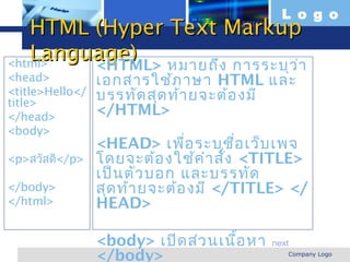 L o g o
   HTML (Hyper Text Markup
   Language) หมายถึง การระบุว ่า
<html>  <HTML>
<head>                   เอกสารใช้ภ าษา HTML และ
<title>Hello</
title>
                         บรรทัด สุด ท้า ยจะต้อ งมี
</head>                  </HTML>
<body>
                         <HEAD> เพื่อ ระบุช อ เว็บ เพจ
                                               ื่
<p>สวัสดี</p>            โดยจะต้อ งใช้ค ำา สัง <TITLE>
                                             ่
                         เป็น ตัว บอก และบรรทัด
</body>                  สุด ท้า ยจะต้อ งมี </TITLE> </
</html>                  HEAD>

                         <body> เปิด ส่ว นเนือ หา
                                             ้      next
  www.themegallery.com
                         </body>                       Company Logo
 