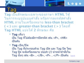 L o g o

  Tag
Tag เป็น ลัก ษณะเฉพาะของภาษา HTML ใช้
ในการระบุร ูป แบบคำา สั่ง หรือ การลงรหัส คำา สั่ง
HTML ภายในเครื่อ งหมาย less-than bracket
( < ) และ greater-than bracket ( > ) โดยที่
Tag HTML แบ่ง ได้ 2 ลัก ษณะ คือ
      Tag เดี่ย ว
       เป็น Tag ทีไม่ต้องมีการปิดรหัส เช่น <P>, <HR>
                   ่
       เป็นต้น
      Tag เปิด /ปิด
       เป็น Tag ทีประกอบด้วย Tag เปิด และ Tag ปิด โดย
                     ่
       Tag ปิด จะมีเครื่องหมาย slash (/) นำาหน้าคำาสั่งใน
       Tag นั้นๆ เช่น <B>…</B>, <P>…</P> เป็นต้น back
www.themegallery.com                                Company Logo
 
