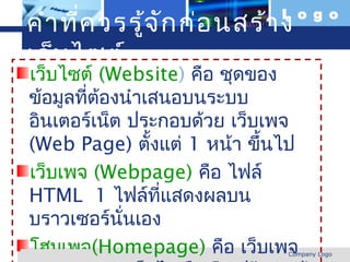 คำา ที่ค วรรู้จ ัก ก่อ นสร้า งL o g o


 เว็บ ไซต์
  เว็บไซต์ (Website) คือ ชุดของ
  ข้อมูลทีตองนำาเสนอบนระบบ
          ่ ้
  อินเตอร์เน็ต ประกอบด้วย เว็บเพจ
  (Web Page) ตังแต่ 1 หน้า ขึ้นไป
                 ้
  เว็บเพจ (Webpage) คือ ไฟล์
  HTML 1 ไฟล์ที่แสดงผลบน
  บราวเซอร์นั่นเอง
  โฮมเพจ(Homepage) คือ เว็บเพจ
www.themegallery.com           Company Logo
 