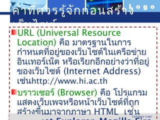 คำา ที่ค วรรู้จ ัก ก่อ นสร้า ง     L o g o


 เว็บ ไซต์
    URL (Universal Resource
    Location) คือ มาตรฐานในการ
    กำาหนดทีอยู่ของเว็บไซต์ในเครือข่าย
              ่
    อินเทอร์เน็ต หรือเรียกอีกอย่างว่าทีอยู่
                                        ่
    ของเว็บไซต์ (Internet Address)
    เช่นhttp://www.hi.ac.th
    บราวเซอร์ (Browser) คือ โปรแกรม
    แสดงเว็บเพจหรือหน้าเว็บไซต์ทถก ี่ ู
    สร้างขึ้นมาจากภาษา HTML เช่น
www.themegallery.com                 Company Logo
 