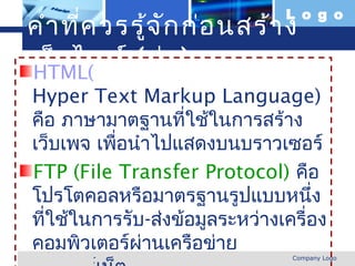L o g o
 คำา ที่ค วรรู้จ ัก ก่อ นสร้า ง
 เว็บ ไซต์ (ต่อ )
  HTML(
   Hyper Text Markup Language)
   คือ ภาษามาตฐานที่ใช้ในการสร้าง
   เว็บเพจ เพือนำาไปแสดงบนบราวเซอร์
              ่
   FTP (File Transfer Protocol) คือ
   โปรโตคอลหรือมาตรฐานรูปแบบหนึง      ่
   ทีใช้ในการรับ-ส่งข้อมูลระหว่างเครื่อง
     ่
   คอมพิวเตอร์ผ่านเครือข่าย
www.themegallery.com               Company Logo
 