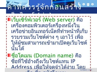 L o g o
 คำา ที่ค วรรู้จ ัก ก่อ นสร้า ง
 เว็บเซิร์ฟเวอร์ (Web server) คือ
  เว็บ
       ไซต์ (ต่อ )
     เครื่องคอมพิวเตอร์เครื่องหนึงใน
                                 ่
     เครือข่ายอินเทอร์เน็ตทีทำาหน้าทีเก็บ
                             ่       ่
     รวบรวมเว็บไซต์ตาง ๆ เอาไว้ เพือ
                       ่               ่
     ให้ผู้ชมสามารถเข้ามาเปิดดูเว็บไซต์
     นันได้
       ้
     ชือโดเมน (Domain name) คือ
          ่
     ชือทีใช้อางถึงเว็บไซต์แทน IP
         ่ ่  ้
     Address เพือให้จดจำาได้ง่าย โดย
                  ่
www.themegallery.com                 Company Logo
 