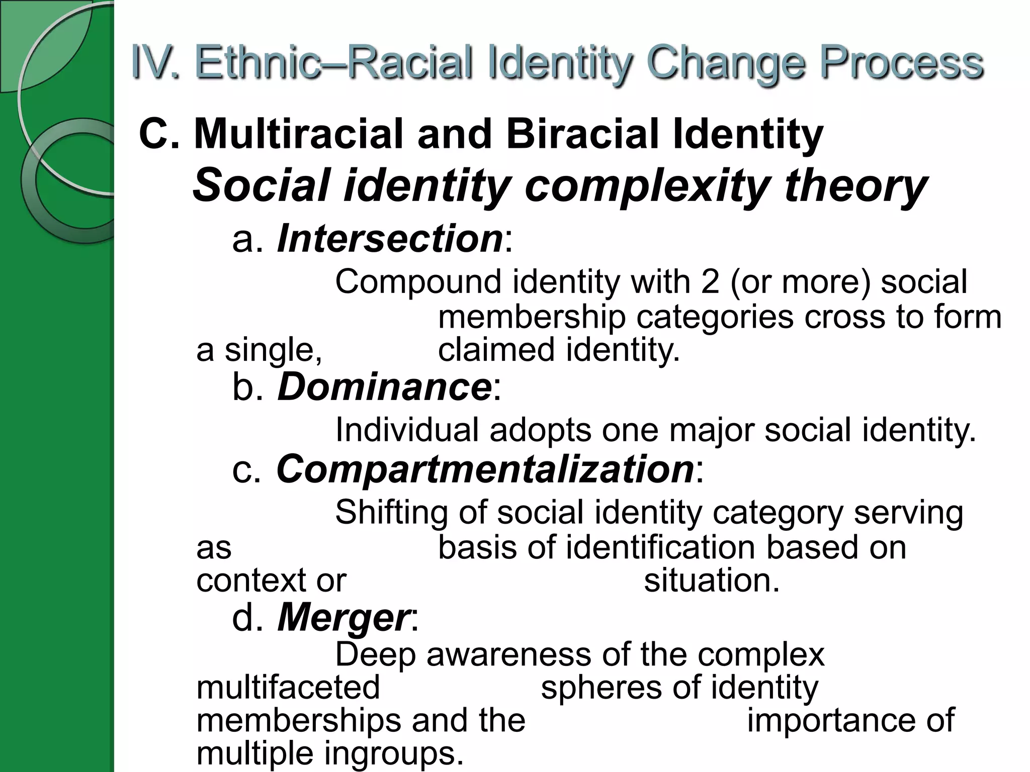 IV. Ethnic–Racial Identity Change Process
C. Multiracial and Biracial Identity
  Social identity complexity theory
     a. Intersection:
             Compound identity with 2 (or more) social
                  membership categories cross to form
   a single,      claimed identity.
     b. Dominance:
            Individual adopts one major social identity.
     c. Compartmentalization:
            Shifting of social identity category serving
   as              basis of identification based on
   context or                     situation.
     d. Merger:
             Deep awareness of the complex
   multifaceted         spheres of identity
   memberships and the                importance of
   multiple ingroups.
 
