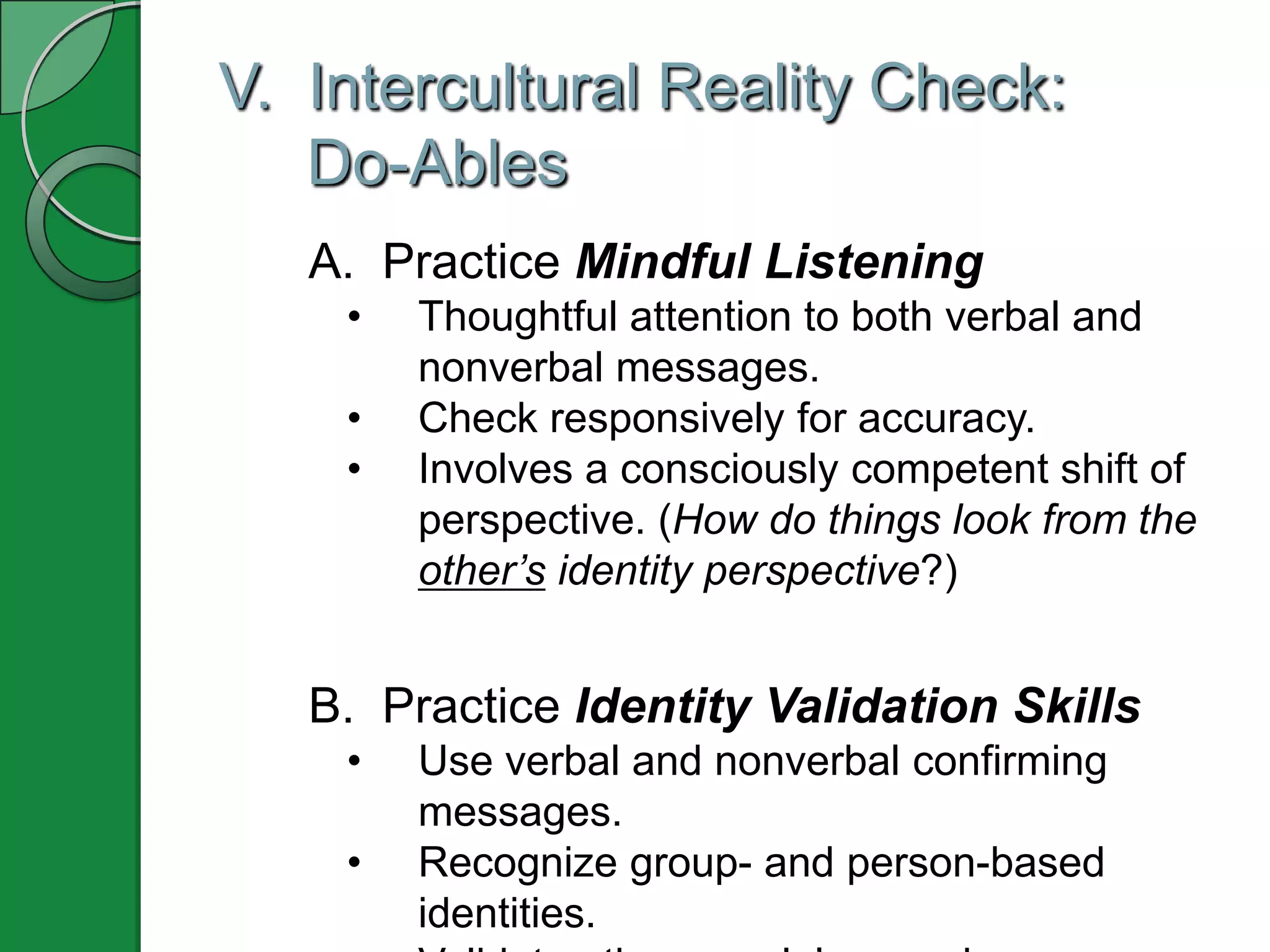 V. Intercultural Reality Check:
   Do-Ables
   A. Practice Mindful Listening
    •   Thoughtful attention to both verbal and
        nonverbal messages.
    •   Check responsively for accuracy.
    •   Involves a consciously competent shift of
        perspective. (How do things look from the
        other’s identity perspective?)


   B. Practice Identity Validation Skills
    •   Use verbal and nonverbal confirming
        messages.
    •   Recognize group- and person-based
        identities.
 