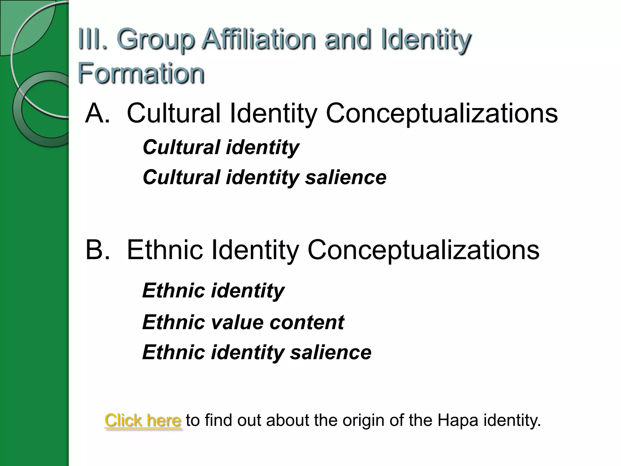 III. Group Affiliation and Identity
Formation
 A. Cultural Identity Conceptualizations
       Cultural identity
       Cultural identity salience


B. Ethnic Identity Conceptualizations
       Ethnic identity
       Ethnic value content
       Ethnic identity salience


  Click here to find out about the origin of the Hapa identity.
 