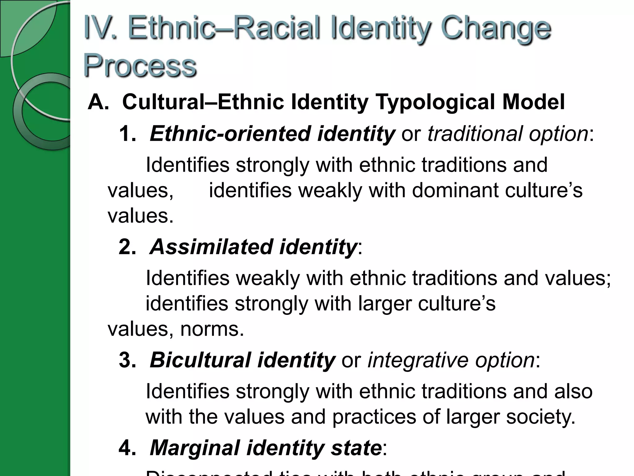 IV. Ethnic–Racial Identity Change
Process
A. Cultural–Ethnic Identity Typological Model
   1. Ethnic-oriented identity or traditional option:
      Identifies strongly with ethnic traditions and
  values,     identifies weakly with dominant culture’s
  values.
   2. Assimilated identity:
      Identifies weakly with ethnic traditions and values;
      identifies strongly with larger culture’s
  values, norms.
   3. Bicultural identity or integrative option:
      Identifies strongly with ethnic traditions and also
      with the values and practices of larger society.
   4. Marginal identity state:
 