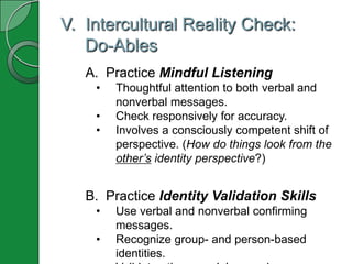 V. Intercultural Reality Check:
   Do-Ables
   A. Practice Mindful Listening
    •   Thoughtful attention to both verbal and
        nonverbal messages.
    •   Check responsively for accuracy.
    •   Involves a consciously competent shift of
        perspective. (How do things look from the
        other’s identity perspective?)


   B. Practice Identity Validation Skills
    •   Use verbal and nonverbal confirming
        messages.
    •   Recognize group- and person-based
        identities.
 
