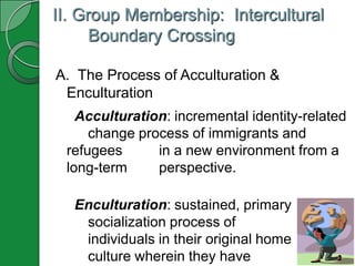 II. Group Membership: Intercultural
      Boundary Crossing

A. The Process of Acculturation &
 Enculturation
   Acculturation: incremental identity-related
     change process of immigrants and
 refugees      in a new environment from a
 long-term     perspective.

  Enculturation: sustained, primary
   socialization process of
   individuals in their original home
   culture wherein they have
 