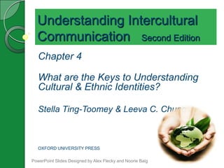 Understanding Intercultural
  Communication Second Edition
   Chapter 4

   What are the Keys to Understanding
   Cultural & Ethnic Identities?

   Stella Ting-Toomey & Leeva C. Chung



   OXFORD UNIVERSITY PRESS

PowerPoint Slides Designed by Alex Flecky and Noorie Baig
 
