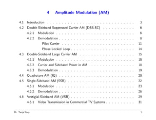 4    Amplitude Modulation (AM)

    4.1    Introduction . . . . . . . . . . . . . . . . . . . . . . . . . . . . . .     3
    4.2    Double-Sideband Suppressed Carrier AM (DSB-SC) . . . . . . . . . . .         6
           4.2.1   Modulation . . . . . . . . . . . . . . . . . . . . . . . . . . .     6
           4.2.2   Demodulation . . . . . . . . . . . . . . . . . . . . . . . . . .     8
                     Pilot Carrier . . . . . . . . . . . . . . . . . . . . . . . . .   11
                     Phase Locked Loop . . . . . . . . . . . . . . . . . . . . . .     14
    4.3    Double-Sideband Large Carrier AM . . . . . . . . . . . . . . . . . . .      15
           4.3.1   Modulation . . . . . . . . . . . . . . . . . . . . . . . . . . .    15
           4.3.2   Carrier and Sideband Power in AM . . . . . . . . . . . . . . . .    18
           4.3.3   Demodulation . . . . . . . . . . . . . . . . . . . . . . . . . .    19
    4.4    Quadrature AM (IQ) . . . . . . . . . . . . . . . . . . . . . . . . . .      20
    4.5    Single-Sideband AM (SSB) . . . . . . . . . . . . . . . . . . . . . . .      22
           4.5.1   Modulation . . . . . . . . . . . . . . . . . . . . . . . . . . .    23
           4.5.2   Demodulation . . . . . . . . . . . . . . . . . . . . . . . . . .    26
    4.6    Vestigial-Sideband AM (VSB) . . . . . . . . . . . . . . . . . . . . . .     29
           4.6.1   Video Transmission in Commercial TV Systems . . . . . . . . . .     31

Dr. Tanja Karp                                                                          1
 