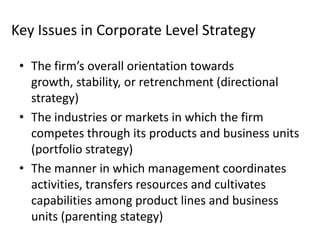 Key Issues in Corporate Level Strategy

 • The firm’s overall orientation towards
   growth, stability, or retrenchment (directional
   strategy)
 • The industries or markets in which the firm
   competes through its products and business units
   (portfolio strategy)
 • The manner in which management coordinates
   activities, transfers resources and cultivates
   capabilities among product lines and business
   units (parenting stategy)
 