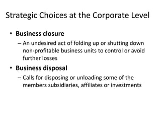 Strategic Choices at the Corporate Level
 • Business closure
   – An undesired act of folding up or shutting down
     non-profitable business units to control or avoid
     further losses
 • Business disposal
   – Calls for disposing or unloading some of the
     members subsidiaries, affiliates or investments
 