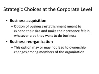 Strategic Choices at the Corporate Level
 • Business acquisition
   – Option of business establishment meant to
     expand their size and make their presence felt in
     whatever area they want to do business
 • Business reorganization
   – This option may or may not lead to ownership
     changes among members of the organization
 