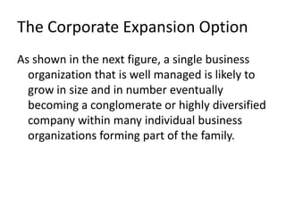 The Corporate Expansion Option
As shown in the next figure, a single business
  organization that is well managed is likely to
  grow in size and in number eventually
  becoming a conglomerate or highly diversified
  company within many individual business
  organizations forming part of the family.
 