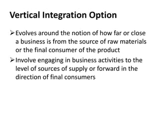 Vertical Integration Option
Evolves around the notion of how far or close
 a business is from the source of raw materials
 or the final consumer of the product
Involve engaging in business activities to the
 level of sources of supply or forward in the
 direction of final consumers
 