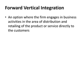Forward Vertical Integration
• An option where the firm engages in business
  activities in the area of distribution and
  retailing of the product or service directly to
  the customers
 