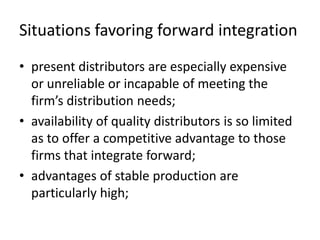 Situations favoring forward integration
• present distributors are especially expensive
  or unreliable or incapable of meeting the
  firm’s distribution needs;
• availability of quality distributors is so limited
  as to offer a competitive advantage to those
  firms that integrate forward;
• advantages of stable production are
  particularly high;
 