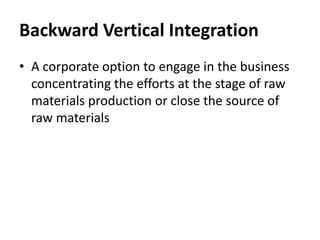 Backward Vertical Integration
• A corporate option to engage in the business
  concentrating the efforts at the stage of raw
  materials production or close the source of
  raw materials
 