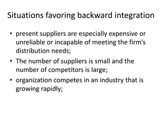 Situations favoring backward integration
• present suppliers are especially expensive or
  unreliable or incapable of meeting the firm’s
  distribution needs;
• The number of suppliers is small and the
  number of competitors is large;
• organization competes in an industry that is
  growing rapidly;
 
