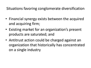 Situations favoring conglomerate diversification

• Financial synergy exists between the acquired
  and acquiring firm;
• Existing market for an organization’s present
  products are saturated; and
• Antitrust action could be charged against an
  organization that historically has concentrated
  on a single industry
 